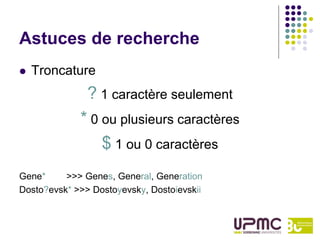 Astuces de recherche
   Troncature
               ? 1 caractère seulement
             * 0 ou plusieurs caractères
                 $ 1 ou 0 caractères
Gene*     >>> Genes, General, Generation
Dosto?evsk* >>> Dostoyevsky, Dostoievskii
 
