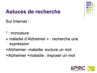Astuces de recherche
Sur Internet :

* : troncature
« maladie d’Alzheimer » : recherche une
   expression
+Alzheimer -maladie: exclure un mot
+Alzheimer +maladie : imposer un mot
 