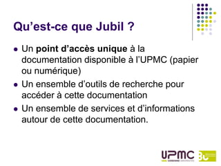 Qu’est-ce que Jubil ?
   Un point d’accès unique à la
    documentation disponible à l’UPMC (papier
    ou numérique)
   Un ensemble d’outils de recherche pour
    accéder à cette documentation
   Un ensemble de services et d’informations
    autour de cette documentation.
 