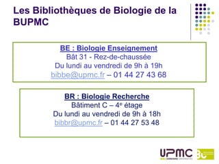 Les Bibliothèques de Biologie de la
BUPMC

          BE : Biologie Enseignement
            Bât 31 - Rez-de-chaussée
         Du lundi au vendredi de 9h à 19h
        bibbe@upmc.fr – 01 44 27 43 68

           BR : Biologie Recherche
             Bâtiment C – 4e étage
        Du lundi au vendredi de 9h à 18h
        bibbr@upmc.fr – 01 44 27 53 48
 
