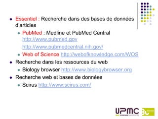   Essentiel : Recherche dans des bases de données
    d’articles
      PubMed : Medline et PubMed Central
       http://www.pubmed.gov
       http://www.pubmedcentral.nih.gov/
      Web of Science http://webofknowledge.com/WOS

   Recherche dans les ressources du web
      Biology browser http://www.biologybrowser.org

   Recherche web et bases de données
      Scirus http://www.scirus.com/
 