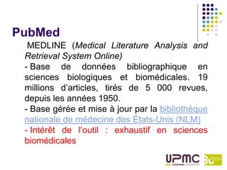 PubMed
  MEDLINE (Medical Literature Analysis and
 Retrieval System Online)
 - Base de données bibliographique en
 sciences biologiques et biomédicales. 19
 millions d’articles, tirés de 5 000 revues,
 depuis les années 1950.
 - Base gérée et mise à jour par la bibliothèque
 nationale de médecine des États-Unis (NLM)
 - Intérêt de l’outil : exhaustif en sciences
 biomédicales
 