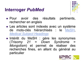 Interroger PubMed
   Pour avoir des résultats pertinents,
    rechercher en anglais
   Les articles sont indexés avec un système
    de mots-clés hiérarchisés : le MeSH,
    Medical Subject Headings
   Intérêt du MeSH : gère les synonymes
    (Trisomy 21 = Down Syndrome =
    Mongolism) et permet de réaliser des
    recherches fines, en allant du général au
    particulier
 
