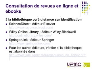 Consultation de revues en ligne et
ebooks
à la bibliothèque ou à distance sur identification
 ScienceDirect : éditeur Elsevier
   http://www.sciencedirect.com/
 Wiley Online Library : éditeur Wiley-Blackwell
   http://onlinelibrary.wiley.com/
 SpringerLink : éditeur Springer
   http://www.springerlink.com/
 Pour les autres éditeurs, vérifier si la bibliothèque
   est abonnée dans
   http://www.jubil.upmc.fr/fr/ressources_en_ligne2.htm
   l
 