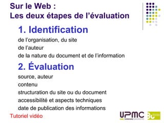 Sur le Web :
Les deux étapes de l’évaluation
   1. Identification
   de l’organisation, du site
   de l’auteur
   de la nature du document et de l’information

   2. Évaluation
   source, auteur
   contenu
   structuration du site ou du document
   accessibilité et aspects techniques
   date de publication des informations
Tutoriel vidéo
 