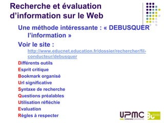 Recherche et évaluation
d’information sur le Web
  Une méthode intéressante : « DEBUSQUER
     l’information »
  Voir le site :
       http://www.educnet.education.fr/dossier/rechercher/fil-
       conducteur/debusquer
  Différents outils
  Esprit critique
  Bookmark organisé
  Url significative
  Syntaxe de recherche
  Questions préalables
  Utilisation réfléchie
  Evaluation
  Règles à respecter
 