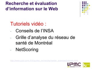 Recherche et évaluation
d’information sur le Web


  Tutoriels vidéo :
  -    Conseils de l’INSA
  -    Grille d’analyse du réseau de
       santé de Montréal
  -    NetScoring

  http://www.jubil.upmc.fr/fr/guides_recherche/master_sciences/tutoriels.html
 