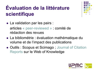 Évaluation de la littérature
scientifique
   La validation par les pairs :
    articles « peer-reviewed » : comité de
    rédaction des revues
   La bibliométrie : évaluation mathématique du
    volume et de l’impact des publications
   Outils : Scopus et Scimago ; Journal of Citation
    Reports sur le Web of Knowledge
 