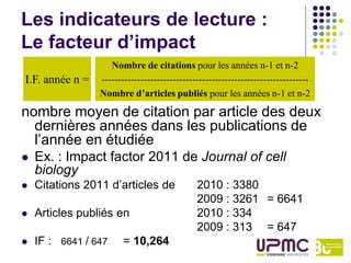 Les indicateurs de lecture :
Le facteur d’impact
                    Nombre de citations pour les années n-1 et n-2
I.F. année n =   ----------------------------------------------------------------
                 Nombre d’articles publiés pour les années n-1 et n-2

nombre moyen de citation par article des deux
  dernières années dans les publications de
  l’année en étudiée
   Ex. : Impact factor 2011 de Journal of cell
    biology
   Citations 2011 d’articles de              2010 : 3380
                                              2009 : 3261 = 6641
   Articles publiés en                       2010 : 334
                                              2009 : 313 = 647
   IF : 6641 / 647     = 10,264
 