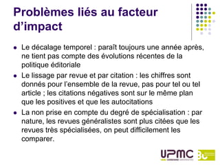 Problèmes liés au facteur
d’impact
   Le décalage temporel : paraît toujours une année après,
    ne tient pas compte des évolutions récentes de la
    politique éditoriale
   Le lissage par revue et par citation : les chiffres sont
    donnés pour l’ensemble de la revue, pas pour tel ou tel
    article ; les citations négatives sont sur le même plan
    que les positives et que les autocitations
   La non prise en compte du degré de spécialisation : par
    nature, les revues généralistes sont plus citées que les
    revues très spécialisées, on peut difficilement les
    comparer.
 