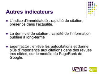 Autres indicateurs
   L’indice d’immédiateté : rapidité de citation,
    présence dans l’actualité.

   La demi-vie de citation : validité de l’information
    publiée à long-terme

   Eigenfactor : enlève les autocitations et donne
    plus d’importance aux citations dans des revues
    très citées, sur le modèle du PageRank de
    Google.
 