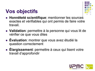 Vos objectifs
   Honnêteté scientifique: mentionner les sources
    exactes et vérifiables qui ont permis de faire votre
    travail.
   Validation: permettre à la personne qui vous lit de
    vérifier ce que vous dites
   Évaluation: montrer que vous avez étudié la
    question correctement
   Élargissement: permettre à ceux qui lisent votre
    travail d’approfondir
 