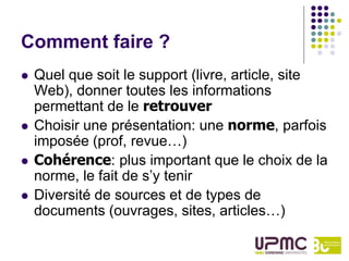 Comment faire ?
   Quel que soit le support (livre, article, site
    Web), donner toutes les informations
    permettant de le retrouver
   Choisir une présentation: une norme, parfois
    imposée (prof, revue…)
   Cohérence: plus important que le choix de la
    norme, le fait de s’y tenir
   Diversité de sources et de types de
    documents (ouvrages, sites, articles…)
 