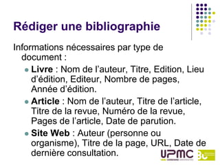 Rédiger une bibliographie
Informations nécessaires par type de
  document :
    Livre : Nom de l’auteur, Titre, Edition, Lieu
     d’édition, Editeur, Nombre de pages,
     Année d’édition.
    Article : Nom de l’auteur, Titre de l’article,
     Titre de la revue, Numéro de la revue,
     Pages de l’article, Date de parution.
    Site Web : Auteur (personne ou
     organisme), Titre de la page, URL, Date de
     dernière consultation.
 