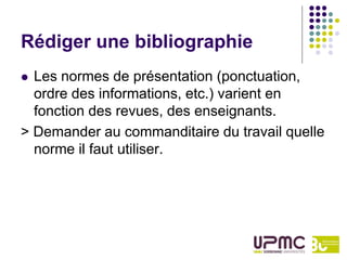 Rédiger une bibliographie
 Les normes de présentation (ponctuation,
  ordre des informations, etc.) varient en
  fonction des revues, des enseignants.
> Demander au commanditaire du travail quelle
  norme il faut utiliser.
 