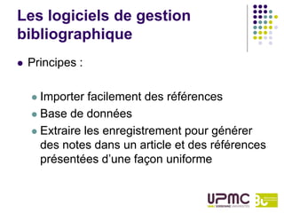 Les logiciels de gestion
bibliographique
   Principes :

     Importer facilement des références
     Base de données

     Extraire les enregistrement pour générer
      des notes dans un article et des références
      présentées d’une façon uniforme
 