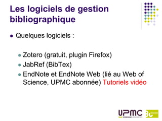 Les logiciels de gestion
bibliographique
   Quelques logiciels :

     Zotero (gratuit, plugin Firefox)
     JabRef (BibTex)

     EndNote et EndNote Web (lié au Web of
      Science, UPMC abonnée) Tutoriels vidéo
 