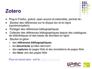 Zotero
   Plug-in Firefox, gratuit, open source et extensible, permet de :
    Stocker des références sur le disque dur et en ligne
    (synchronisation)
    Partager des références bibliographiques
    Collecter des références bibliographiques depuis des catalogues
    de bibliothèques et des bases de données en ligne
    Stocker et gérer :
     des références bibliographiques
     les documents qu’elles décrivent
     des captures de pages Web et des annotations de pages Web
     des liens vers des pages Web


    Pour en savoir plus : voir le support de cours
 