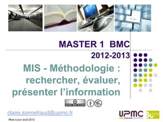 MASTER 1 BMC
                             2012-2013
    MIS - Méthodologie :
     rechercher, évaluer,
  présenter l’information
claire.sonnefraud@upmc.fr
Mise à jour août 2012
 
