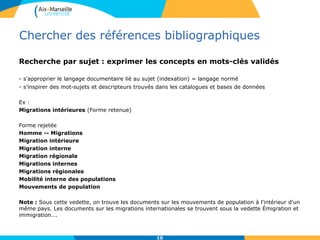Chercher des références bibliographiques
Recherche par sujet : exprimer les concepts en mots-clés validés
- s'approprier le langage documentaire lié au sujet (indexation) = langage normé
- s’inspirer des mot-sujets et descripteurs trouvés dans les catalogues et bases de données
Ex :
Migrations intérieures (Forme retenue)
Forme rejetée
Homme -- Migrations
Migration intérieure
Migration interne
Migration régionale
Migrations internes
Migrations régionales
Mobilité interne des populations
Mouvements de population
Note : Sous cette vedette, on trouve les documents sur les mouvements de population à l'intérieur d'un
même pays. Les documents sur les migrations internationales se trouvent sous la vedette Émigration et
immigration….
10
 