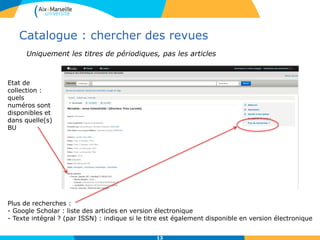 Catalogue : chercher des revues
13
Plus de recherches :
- Google Scholar : liste des articles en version électronique
- Texte intégral ? (par ISSN) : indique si le titre est également disponible en version électronique
Etat de
collection :
quels
numéros sont
disponibles et
dans quelle(s)
BU
Uniquement les titres de périodiques, pas les articles
 