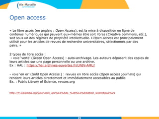 Open access
« Le libre accès (en anglais : Open Access), est la mise à disposition en ligne de
contenus numériques qui peuvent eux-mêmes être soit libres (Creative commons, etc.),
soit sous un des régimes de propriété intellectuelle. L’Open Access est principalement
utilisé pour les articles de revues de recherche universitaires, sélectionnés par des
pairs. »
2 types de libre accès :
- voie ‘verte’ (Green Open Access) : auto-archivage. Les auteurs déposent des copies de
leurs articles sur une page personnelle ou une archive.
Ex : HAL : https://hal.archives-ouvertes.fr/UNIV-AMU/
- voie ‘en or’ (Gold Open Access ) : revues en libre accès (Open access journals) qui
rendent leurs articles directement et immédiatement accessibles au public.
Ex. : Public Library of Science, revues.org
http://fr.wikipedia.org/wiki/Libre_acc%C3%A8s_%28%C3%A9dition_scientifique%29
26
 
