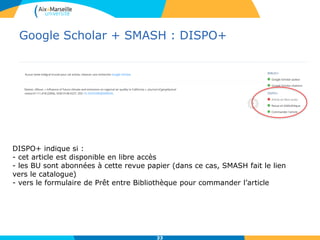 Google Scholar + SMASH : DISPO+
33
DISPO+ indique si :
- cet article est disponible en libre accès
- les BU sont abonnées à cette revue papier (dans ce cas, SMASH fait le lien
vers le catalogue)
- vers le formulaire de Prêt entre Bibliothèque pour commander l’article
 