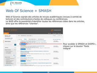 Web Of Science + SMASH
37
Web of Science signale des articles de revues académiques (revues à comité de
lecture) et des contributions d'actes de colloques ou conférences.
Le WOS offre la possibilité d'identifier toutes les références citées dans les articles,
ainsi que les références "citantes".
Pour accéder à SMASH et DISPO+,
cliquez sur le bouton ‘Texte
intégral’
 