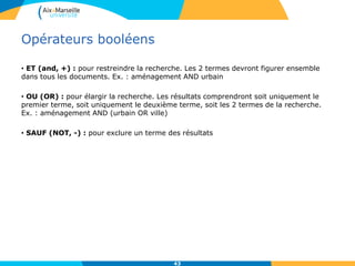 Opérateurs booléens
• ET (and, +) : pour restreindre la recherche. Les 2 termes devront figurer ensemble
dans tous les documents. Ex. : aménagement AND urbain
• OU (OR) : pour élargir la recherche. Les résultats comprendront soit uniquement le
premier terme, soit uniquement le deuxième terme, soit les 2 termes de la recherche.
Ex. : aménagement AND (urbain OR ville)
• SAUF (NOT, -) : pour exclure un terme des résultats
43
 