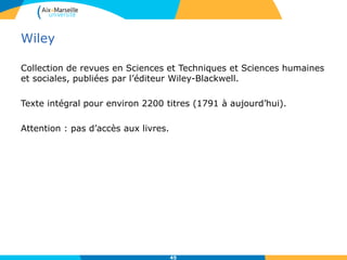 Wiley
Collection de revues en Sciences et Techniques et Sciences humaines
et sociales, publiées par l’éditeur Wiley-Blackwell.
Texte intégral pour environ 2200 titres (1791 à aujourd’hui).
Attention : pas d’accès aux livres.
45
 