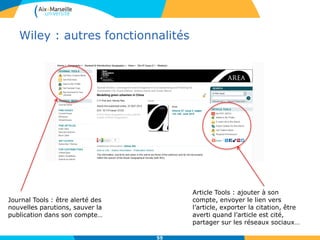 Wiley : autres fonctionnalités
55
Journal Tools : être alerté des
nouvelles parutions, sauver la
publication dans son compte…
Article Tools : ajouter à son
compte, envoyer le lien vers
l’article, exporter la citation, être
averti quand l’article est cité,
partager sur les réseaux sociaux…
 