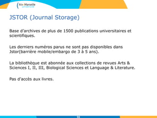 JSTOR (Journal Storage)
Base d’archives de plus de 1500 publications universitaires et
scientifiques.
Les derniers numéros parus ne sont pas disponibles dans
Jstor(barrière mobile/embargo de 3 à 5 ans).
La bibliothèque est abonnée aux collections de revues Arts &
Sciences I, II, III, Biological Sciences et Language & Literature.
Pas d’accès aux livres.
56
 
