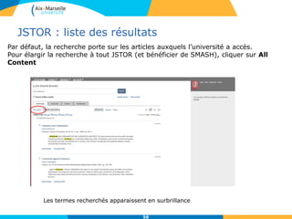 JSTOR : liste des résultats
58
Les termes recherchés apparaissent en surbrillance
Par défaut, la recherche porte sur les articles auxquels l’université a accès.
Pour élargir la recherche à tout JSTOR (et bénéficier de SMASH), cliquer sur All
Content
 