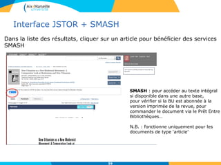 Interface JSTOR + SMASH
59
SMASH : pour accéder au texte intégral
si disponible dans une autre base,
pour vérifier si la BU est abonnée à la
version imprimée de la revue, pour
commander le document via le Prêt Entre
Bibliothèques…
N.B. : fonctionne uniquement pour les
documents de type ‘article’
Dans la liste des résultats, cliquer sur un article pour bénéficier des services
SMASH
 