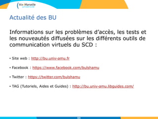 Actualité des BU
Informations sur les problèmes d’accès, les tests et
les nouveautés diffusées sur les différents outils de
communication virtuels du SCD :
• Site web : http://bu.univ-amu.fr
• Facebook : https://www.facebook.com/bulshamu
• Twitter : https://twitter.com/bulshamu
• TAG (Tutoriels, Aides et Guides) : http://bu.univ-amu.libguides.com/
64
 