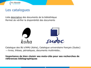 Les catalogues
Liste descriptive des documents de la bibliothèque
Permet de vérifier la disponibilité des documents
Catalogue des BU d'AMU (Koha), Catalogue universitaire français (Sudoc)
→ livres, thèses, périodiques, documents multimédia…
Importance de bien choisir ses mots-clés pour ses recherches de
références bibliographiques
9
 