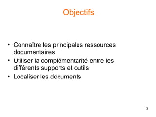 3
Objectifs
• Connaître les principales ressources
documentaires
• Utiliser la complémentarité entre les
différents supports et outils
• Localiser les documents
 