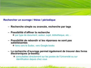 Rechercher un ouvrage / thèse / périodique   Recherche simple ou avancée, recherche par tags  Possibilité d’affiner la recherche    par type de document, auteur, sujet, bibliothèque, etc… Possibilité de rebondir si les réponses ne sont pas satisfaisantes    liens vers le Sudoc, vers Google books La recherche d’ouvrage permet également de trouver des livres électroniques (e-books)       consultables directement sur les postes de l’Université ou sur    identification depuis chez vous   