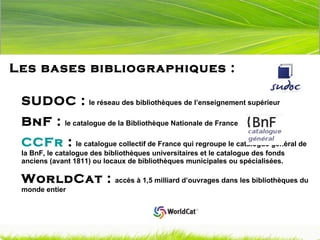 Les bases bibliographiques :  SUDOC :   le réseau des bibliothèques de l’enseignement supérieur BnF :   le catalogue de la Bibliothèque Nationale de France CCFr  :   le catalogue collectif de France qui regroupe le catalogue général de la BnF, le catalogue des bibliothèques universitaires et le catalogue des fonds anciens (avant 1811) ou locaux de bibliothèques municipales ou spécialisées.   WorldCat :   accès à 1,5 milliard d’ouvrages dans les bibliothèques du monde entier 