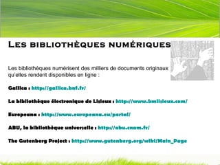 Les bibliothèques numériques Les bibliothèques numérisent des milliers de documents originaux qu’elles rendent disponibles en ligne : Gallica :  http://gallica.bnf.fr/ La bibliothèque électronique de Lisieux :  http://www.bmlisieux.com/ Europeana :  http://www.europeana.eu/portal/ ABU, la bibliothèque universelle :  http://abu.cnam.fr/   The Gutenberg Project :  http://www.gutenberg.org/wiki/Main_Page   