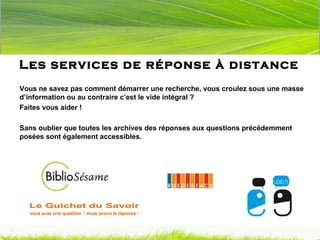 Les services de réponse à distance Vous ne savez pas comment démarrer une recherche, vous croulez sous une masse d’information ou au contraire c’est le vide intégral ?  Faites vous aider ! Sans oublier que toutes les archives des réponses aux questions précédemment posées sont également accessibles. 