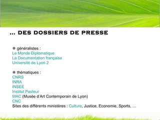 …  des dossiers de presse   généralistes : Le Monde Diplomatique La Documentation française Université de Lyon 2   thématiques : CNRS INRA   INSEE Institut Pasteur MAC  (Musée d’Art Contemporain de Lyon) CNC Sites des différents ministères :  Culture , Justice, Economie, Sports, … 