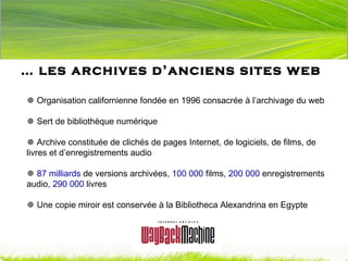 …  les archives d’anciens sites web    Organisation californienne fondée en 1996 consacrée à l’archivage du web    Sert de bibliothèque numérique    Archive constituée de clichés de pages Internet, de logiciels, de films, de livres et d’enregistrements audio    87 milliards  de versions archivées,  100 000  films,  200 000  enregistrements audio,  290 000  livres    Une copie miroir est conservée à la Bibliotheca Alexandrina en Egypte 