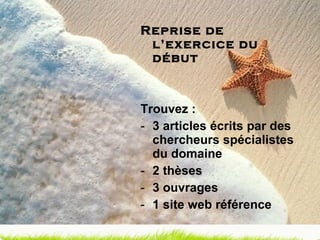 Reprise de l’exercice du début Trouvez : 3 articles écrits par des chercheurs spécialistes du domaine 2 thèses 3 ouvrages 1 site web référence 