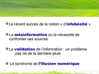 Le récent succès de la notion « d’ infobésité  » La  mésinformation  ou la nécessité de  confronter ses sources La  validation  de l’information : un problème  pas né de la dernière pluie    Le syndrome de  l’illusion numérique 