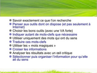 Savoir exactement ce que l’on recherche Penser aux outils dont on dispose (et pas seulement à Internet) Choisir les bons outils (avec une VA forte) Indiquer autant de mots-clefs que nécessaire Utiliser uniquement des mots qui ont du sens Traduire ces mots-clefs Utiliser les « mots magiques » Croiser les informations Analyser les résultats avec un œil critique Sélectionner puis organiser l’information pour qu’elle ait du sens 
