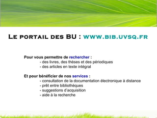 Le portail des BU :  www.bib.uvsq.fr Pour vous permettre de  rechercher  : - des livres, des thèses et des périodiques - des articles en texte intégral Et pour bénéficier de nos  services  :  - consultation de la documentation électronique à distance - prêt entre bibliothèques - suggestions d’acquisition - aide à la recherche 