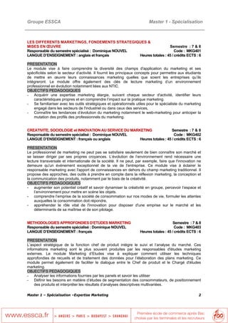 Groupe ESSCA                                                             Master 1 - Spécialisation



LES DIFFERENTS MARKETINGS, FONDEMENTS STRATEGIQUES &
MISES EN ŒUVRE                                                          Semestre : 7 & 8
Responsable du semestre spécialisé : Dominique NOUVEL                       Code : MKG401
LANGUE D’ENSEIGNEMENT : anglais et français           Heures totales : 45 / crédits ECTS : 6

PRESENTATION
Le module vise à faire comprendre la diversité des champs d'application du marketing et ses
spécificités selon le secteur d’activité. Il fournit les principaux concepts pour permettre aux étudiants
de mettre en œuvre leurs connaissances marketing quelles que soient les entreprises qu’ils
intégreront. Le module offre également des clés de lecture marketing d’un environnement
professionnel en évolution notamment liées aux NTIC.
OBJECTIFS PEDAGOGIQUES
- Acquérir une expertise marketing élargie, suivant chaque secteur d'activité, identifier leurs
    caractéristiques propres et en comprendre l’impact sur la pratique marketing.
- Se familiariser avec les outils stratégiques et opérationnels utiles pour le spécialiste du marketing
    engagé dans les secteurs de l'industriel ou dans ceux des services,
- Connaître les tendances d’évolution du marketing notamment le web-marketing pour anticiper la
    mutation des profils des professionnels du marketing.


CREATIVITE, SOCIOLOGIE et INNOVATION AU SERVICE DU MARKETING               Semestre : 7 & 8
Responsable du semestre spécialisé : Dominique NOUVEL                        Code : MKG402
LANGUE D’ENSEIGNEMENT : français ou anglais            Heures totales : 45 / crédits ECTS : 6

PRESENTATION
Le professionnel de marketing ne peut pas se satisfaire seulement de bien connaître son marché et
se laisser diriger par ses propres croyances. L’évolution de l’environnement rend nécessaire une
lecture transversale et internationale de la société. Il ne peut, par exemple, faire que l'innovation ne
demeure qu'un événement exceptionnel de la vie de l'entreprise. Ce module vise à éclairer le
responsable marketing avec l'apport de connaissances en dehors du champ marketing traditionnel. Il
propose des approches, des outils à prendre en compte dans la réflexion marketing, la conception et
la communication des produits, notamment par le biais de la créativité.
OBJECTIFS PEDAGOGIQUES
- augmenter son potentiel créatif et savoir dynamiser la créativité en groupe, percevoir l’espace et
    l’environnement pour mettre en scène les objets.
- comprendre l’emprise de la société de consommation sur nos modes de vie, formuler les attentes
    auxquelles la consommation doit répondre,
- appréhender le rôle vital de l'innovation pour disposer d'une emprise sur le marché et les
    déterminants de sa maîtrise et de son pilotage.


METHODOLOGIES APPROFONDIES D’ETUDES MARKETING                                            Semestre : 7 & 8
Responsable du semestre spécialisé : Dominique NOUVEL                                     Code : MKG403
LANGUE D’ENSEIGNEMENT : français                                    Heures totales : 45 / crédits ECTS : 6

PRESENTATION
L’aspect stratégique de la fonction chef de produit intègre le suivi et l’analyse du marché. Ces
informations marketing sont le plus souvent produites par les responsables d'études marketing
externes. Le module Marketing d’Etudes vise à expliquer comment utiliser les techniques
approfondies de recueils et de traitement des données pour l’élaboration des plans marketing. Ce
module permet également de faciliter le dialogue entre le Chef de produit et le Chargé d'études
marketing.
OBJECTIFS PEDAGOGIQUES
- Analyser les informations fournies par les panels et savoir les utiliser
- Définir les besoins en matière d’études de segmentation des consommateurs, de positionnement
     des produits et interpréter les résultats d’analyses descriptives multivariées.

Master 1 – Spécialisation –Expertise Marketing                                                          2
 