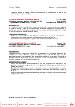 Groupe ESSCA                                                              Master 1 - Spécialisation


-   Définir les besoins en matière d’études de comportement de consommation et produire une
    interprétation exacte des résultats.



GESTION DE LA DEMANDE ET DE L'OFFRE PRODUIT                                             Semestre : 7 & 8
Responsable du semestre spécialisé : Dominique NOUVEL                                     Code : MKG404
LANGUE D’ENSEIGNEMENT : français ou anglais                         Heures totales : 45 / crédits ECTS : 6

PRESENTATION
Le module vise à préparer les étudiants à la gestion de la demande : le consommateur, et à la gestion
de l'offre : le produit. Il fournit les concepts et outils nécessaires d'exercice de la fonction Chef de
produits. Les mécanismes de gestion du portefeuille de produits y sont développés pour tenir compte
du raccourcissement de la durée de vie des produits.

OBJECTIFS PEDAGOGIQUES
- Mettre en évidence l'influence des différentes variables dans le processus de décision du
   consommateur ainsi que la dimension culturelle dans un contexte international,
- Connaître les principes de gestion du produit et de son développement commercial,


LES NOUVELLES TENDANCES DU MARKETING                                                     Semestre : 7 & 8
Responsable du semestre spécialisé : Dominique NOUVEL                                     Code : MKG442
LANGUE D’ENSEIGNEMENT : français                                    Heures totales : 30 / crédits ECTS : 4



PRESENTATION
Dans l’environnement concurrentiel effervescent", les entreprises pour maintenir et développer leur
activité doivent construire, défendre, exploiter leur différence et elles le font de plus en plus avec des
approches marketing innovantes telles que le marketing situationnel, le marketing expérientiel, le
marketing sensoriel, l’hyper-réalité, le design. En somme, ce module vise à aborder ce que sont ces
nouvelles tendances dans les pratiques du marketing.

OBJECTIFS PEDAGOGIQUES
- Fournir aux étudiants les outils tant théoriques (état des recherches) que managériaux (les
   pratiques émergentes), leur permettant de mieux appréhender les enseignements des dernières
   années en marketing.
- Sensibiliser les étudiants aux nouveaux outils originaux leur permettant d’analyser de manière
   différente les comportements des consommateurs, notamment les dimensions traitant de
   l'"affectif"
- Aider les futurs managers à gérer de manière opérationnelle l’introduction du projet design dans la
   stratégie de l’entreprise.




Master 1 – Spécialisation –Expertise Marketing                                                          3
 
