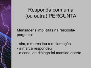 Responda com uma
(ou outra) PERGUNTA
Mensagens implícitas na respostapergunta:
- sim, a marca leu a reclamação
- a marca respondeu
- o canal de diálogo foi mantido aberto

 